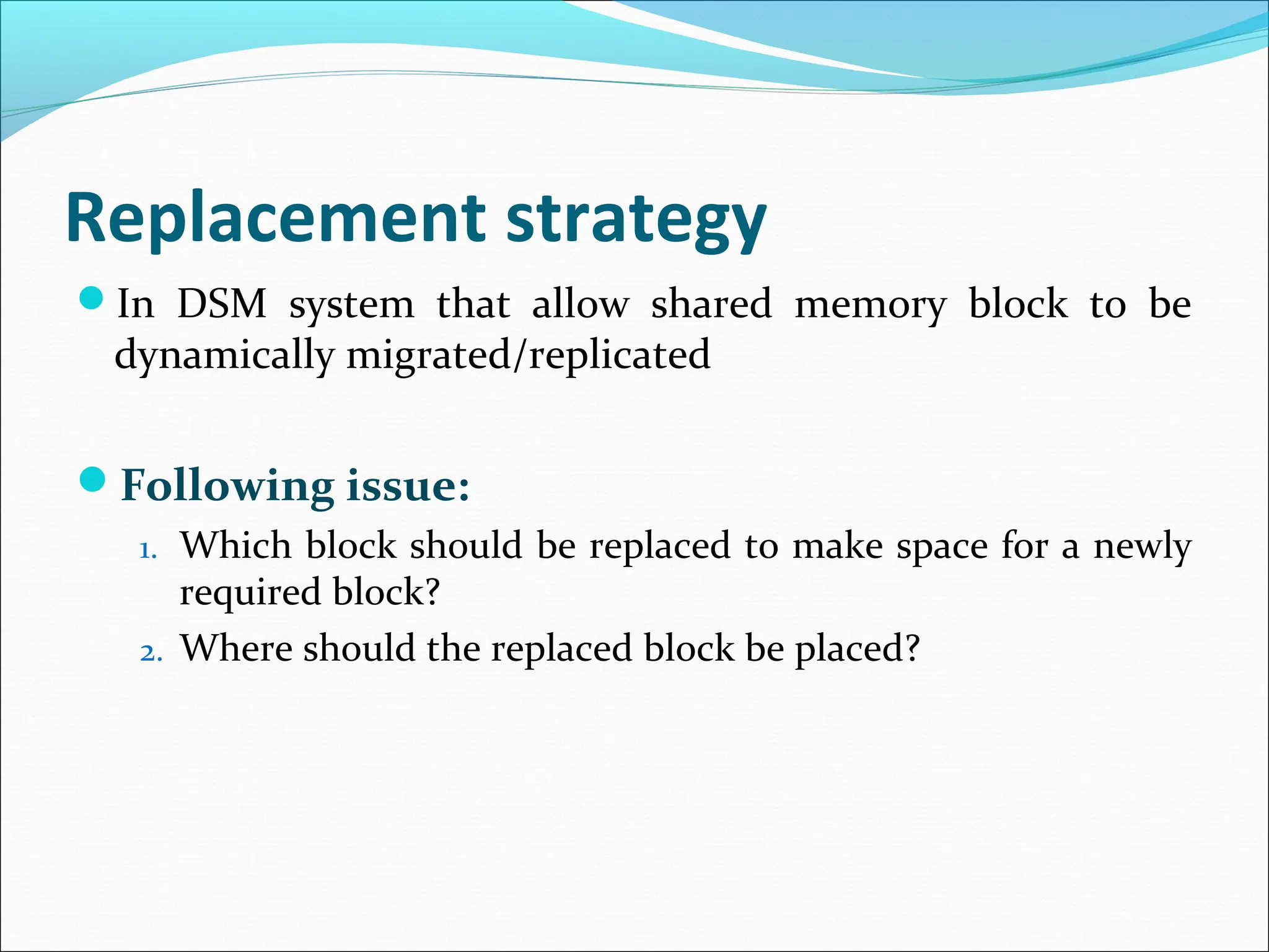 Replacement strategy
In DSM system that allow shared memory block to be
dynamically migrated/replicated
Following issue:
1. Which block should be replaced to make space for a newly
required block?
2. Where should the replaced block be placed?
 