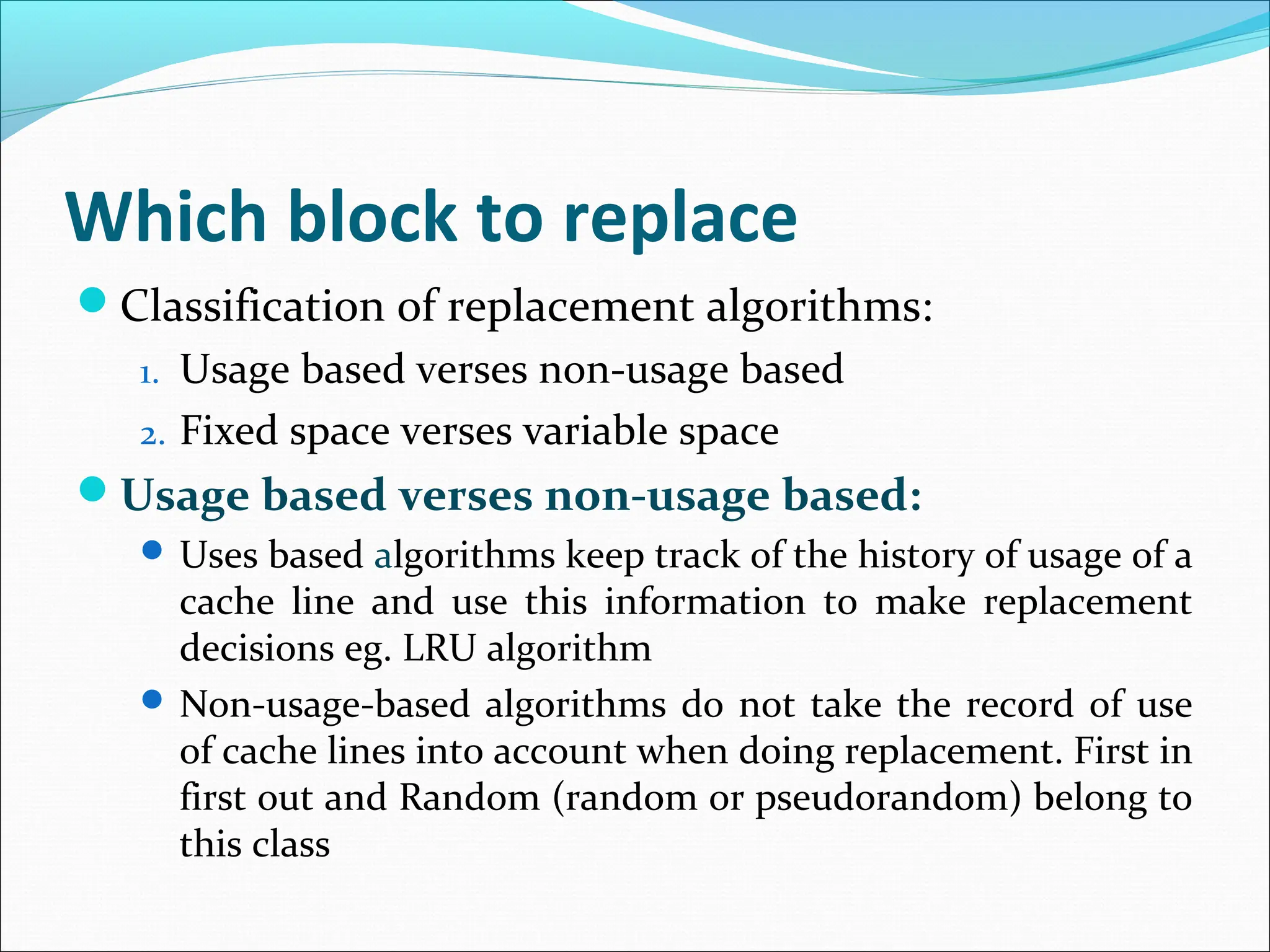 Which block to replace
Classification of replacement algorithms:
1. Usage based verses non-usage based
2. Fixed space verses variable space
Usage based verses non-usage based:
 Uses based algorithms keep track of the history of usage of a
cache line and use this information to make replacement
decisions eg. LRU algorithm
 Non-usage-based algorithms do not take the record of use
of cache lines into account when doing replacement. First in
first out and Random (random or pseudorandom) belong to
this class
 
