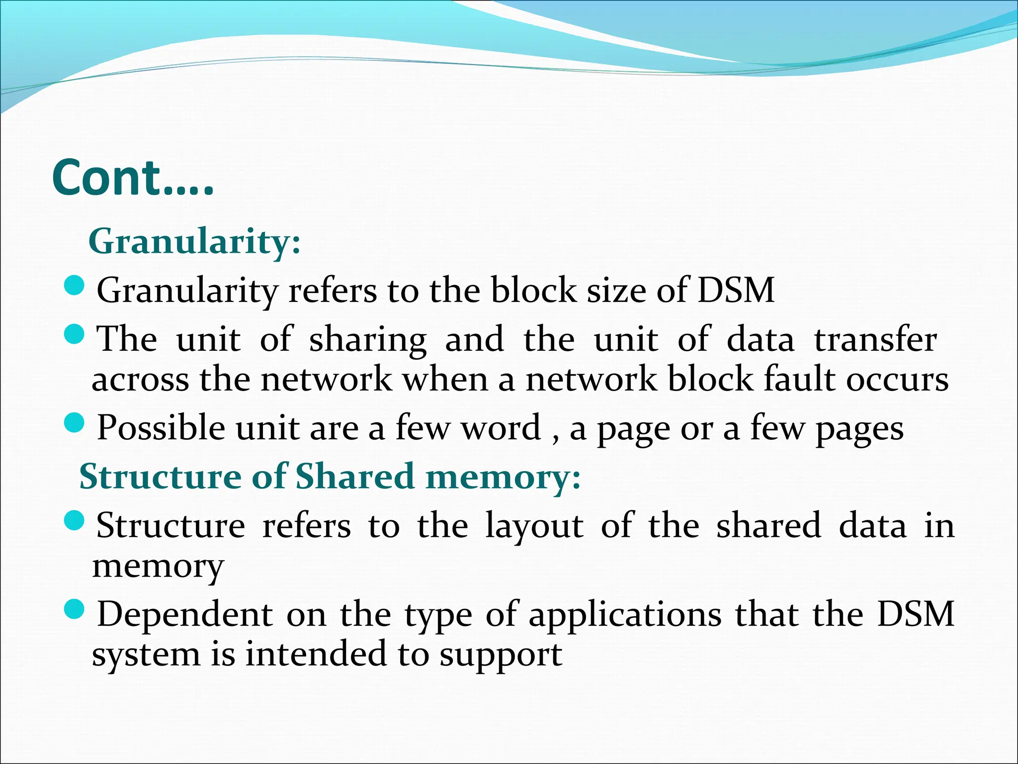 Cont….
Granularity:
Granularity refers to the block size of DSM
The unit of sharing and the unit of data transfer
across the network when a network block fault occurs
Possible unit are a few word , a page or a few pages
Structure of Shared memory:
Structure refers to the layout of the shared data in
memory
Dependent on the type of applications that the DSM
system is intended to support
 