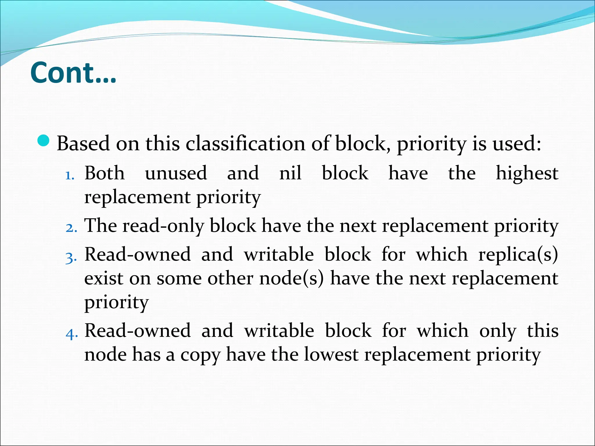 Cont…
Based on this classification of block, priority is used:
1. Both unused and nil block have the highest
replacement priority
2. The read-only block have the next replacement priority
3. Read-owned and writable block for which replica(s)
exist on some other node(s) have the next replacement
priority
4. Read-owned and writable block for which only this
node has a copy have the lowest replacement priority
 