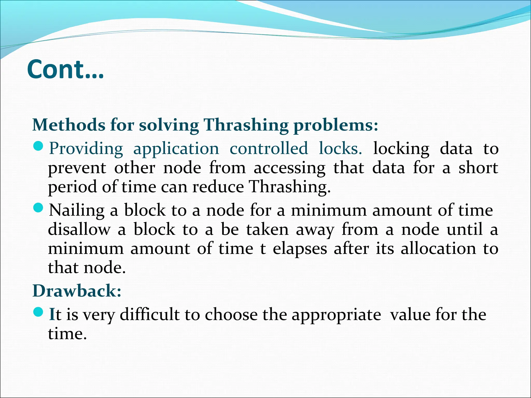 Cont…
Methods for solving Thrashing problems:
Providing application controlled locks. locking data to
prevent other node from accessing that data for a short
period of time can reduce Thrashing.
Nailing a block to a node for a minimum amount of time
disallow a block to a be taken away from a node until a
minimum amount of time t elapses after its allocation to
that node.
Drawback:
It is very difficult to choose the appropriate value for the
time.
 