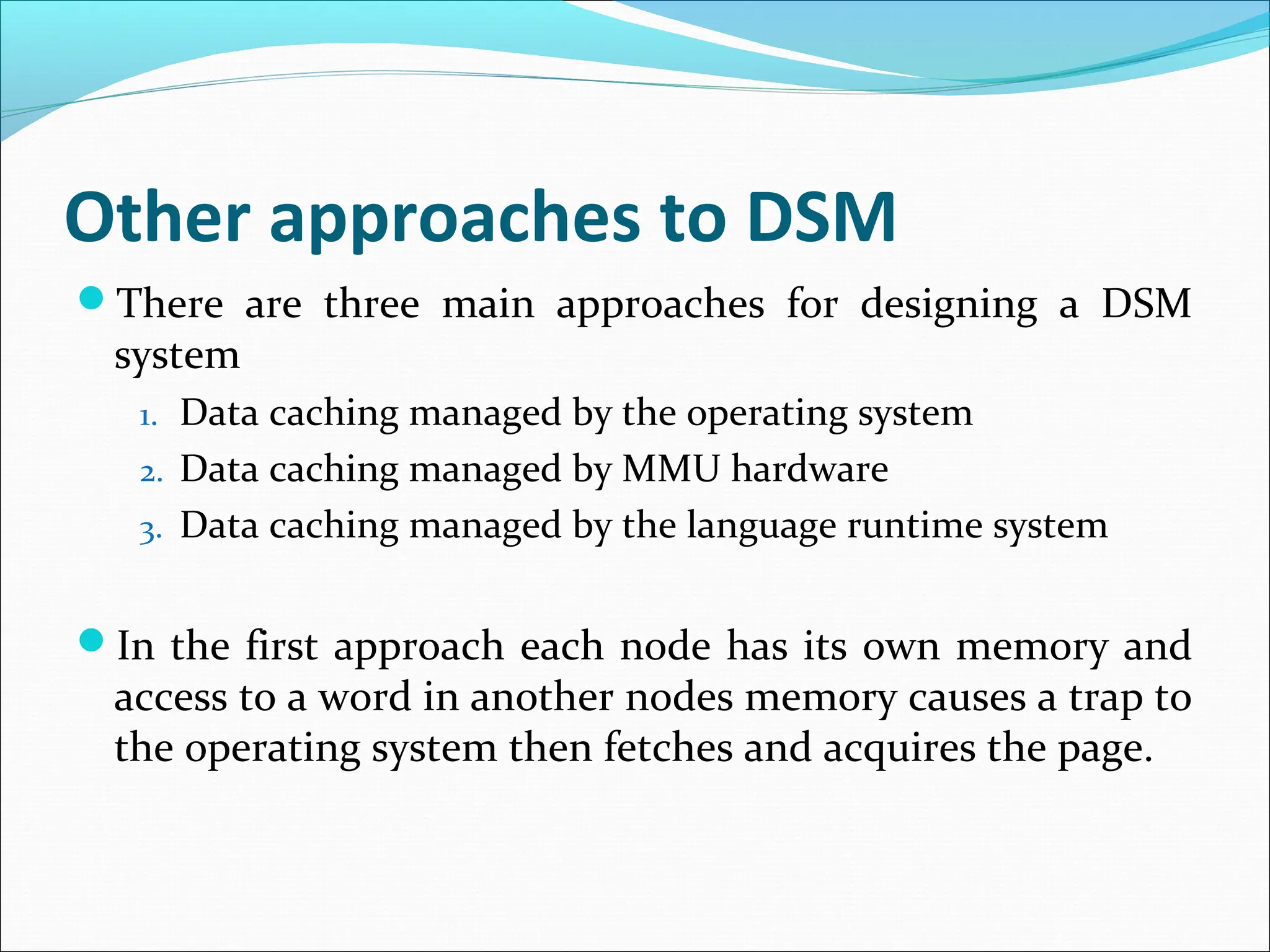 Other approaches to DSM
There are three main approaches for designing a DSM
system
1. Data caching managed by the operating system
2. Data caching managed by MMU hardware
3. Data caching managed by the language runtime system
In the first approach each node has its own memory and
access to a word in another nodes memory causes a trap to
the operating system then fetches and acquires the page.
 