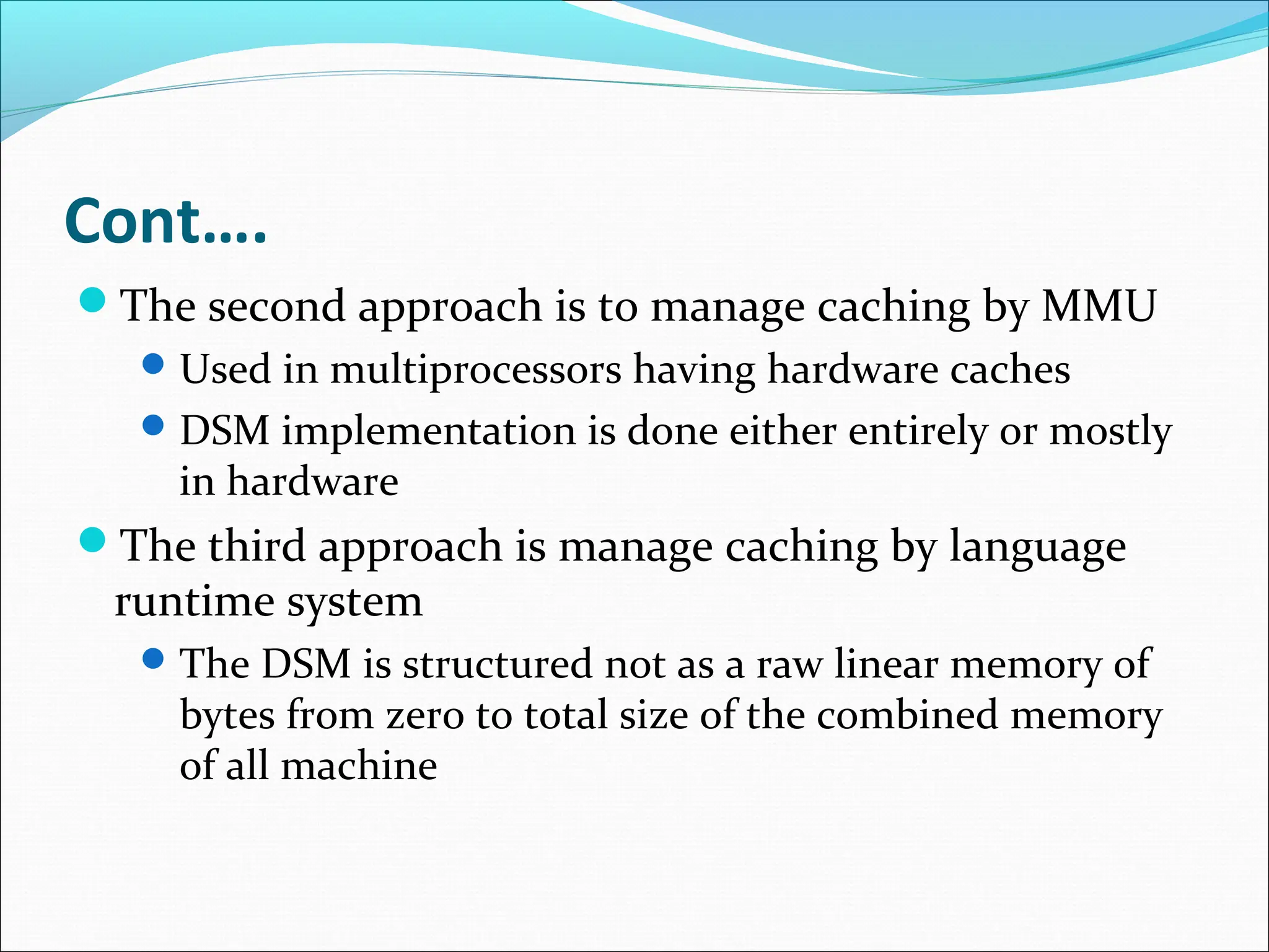 Cont….
The second approach is to manage caching by MMU
Used in multiprocessors having hardware caches
DSM implementation is done either entirely or mostly
in hardware
The third approach is manage caching by language
runtime system
The DSM is structured not as a raw linear memory of
bytes from zero to total size of the combined memory
of all machine
 