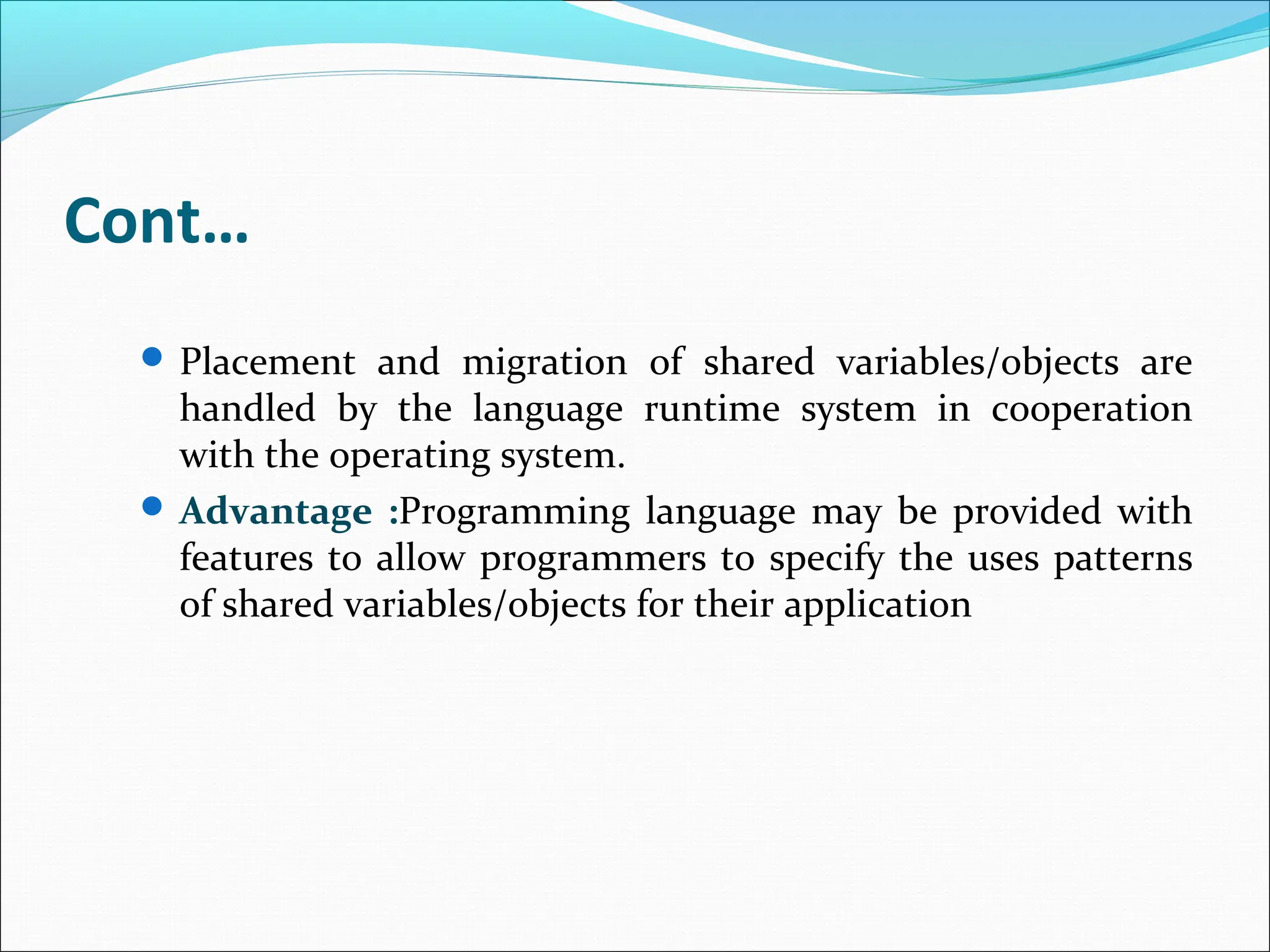 Cont…
 Placement and migration of shared variables/objects are
handled by the language runtime system in cooperation
with the operating system.
 Advantage :Programming language may be provided with
features to allow programmers to specify the uses patterns
of shared variables/objects for their application
 