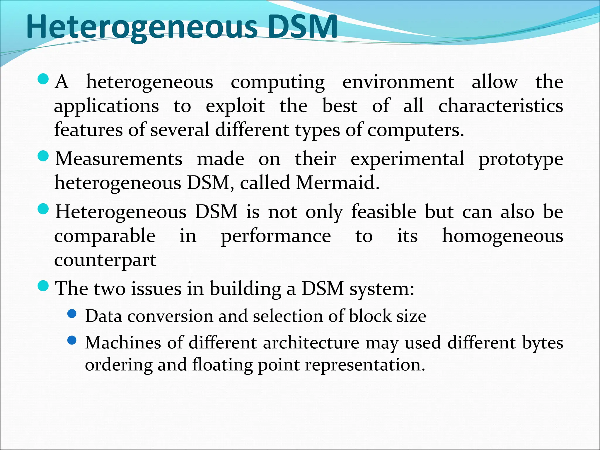 Heterogeneous DSM
A heterogeneous computing environment allow the
applications to exploit the best of all characteristics
features of several different types of computers.
Measurements made on their experimental prototype
heterogeneous DSM, called Mermaid.
Heterogeneous DSM is not only feasible but can also be
comparable in performance to its homogeneous
counterpart
The two issues in building a DSM system:
 Data conversion and selection of block size
 Machines of different architecture may used different bytes
ordering and floating point representation.
 