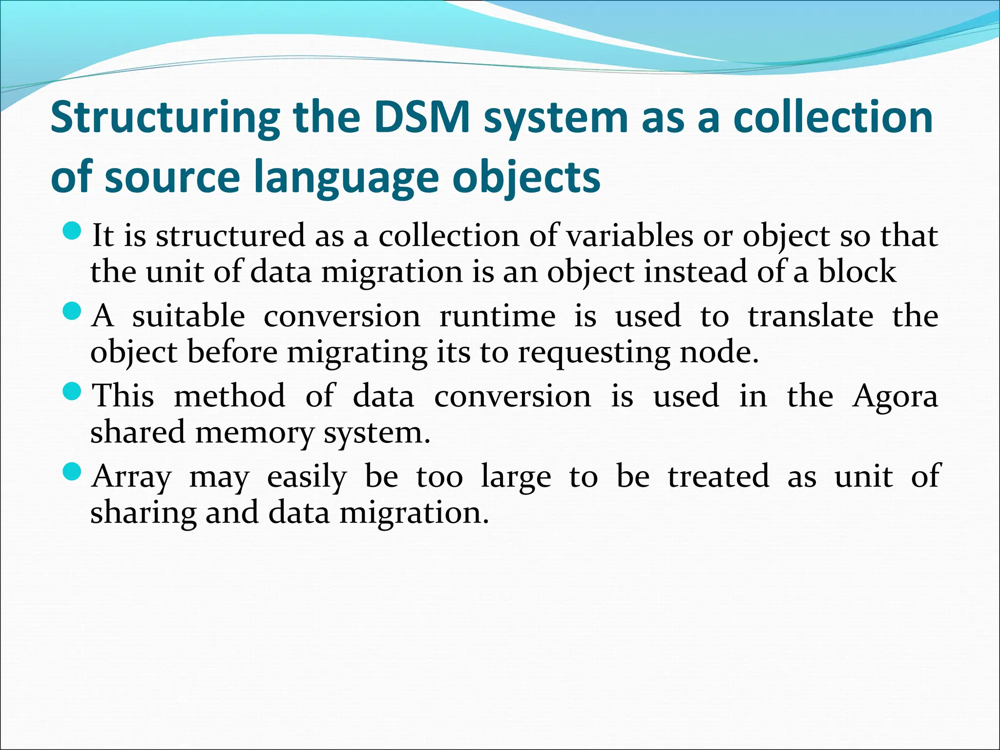 Structuring the DSM system as a collection
of source language objects
It is structured as a collection of variables or object so that
the unit of data migration is an object instead of a block
A suitable conversion runtime is used to translate the
object before migrating its to requesting node.
This method of data conversion is used in the Agora
shared memory system.
Array may easily be too large to be treated as unit of
sharing and data migration.
 