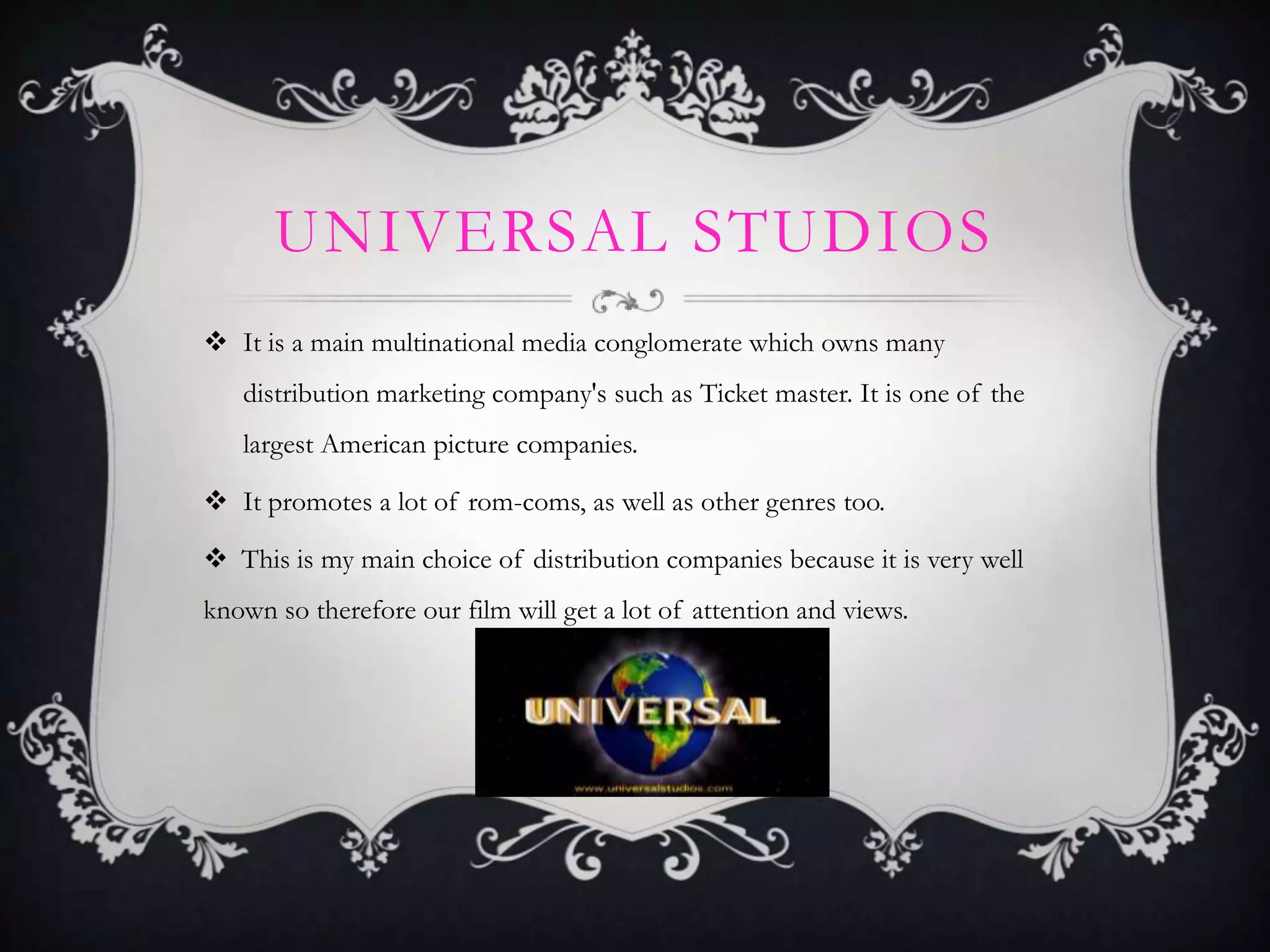 UNIVERSAL STUDIOS
 It is a main multinational media conglomerate which owns many
distribution marketing company's such as Ticket master. It is one of the
largest American picture companies.
 It promotes a lot of rom-coms, as well as other genres too.
 This is my main choice of distribution companies because it is very well
known so therefore our film will get a lot of attention and views.

 