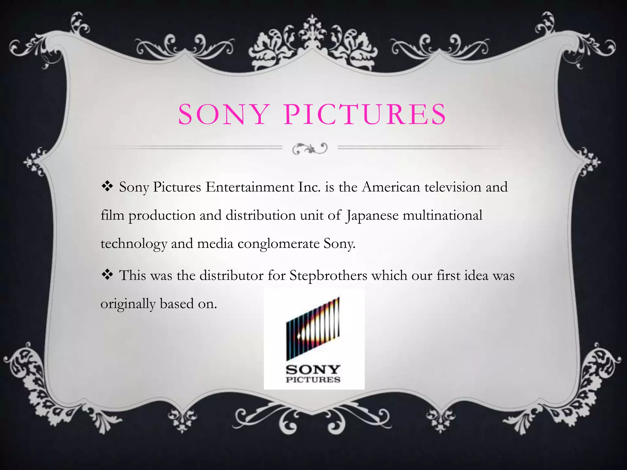 SONY PICTURES
 Sony Pictures Entertainment Inc. is the American television and
film production and distribution unit of Japanese multinational
technology and media conglomerate Sony.

 This was the distributor for Stepbrothers which our first idea was
originally based on.

 