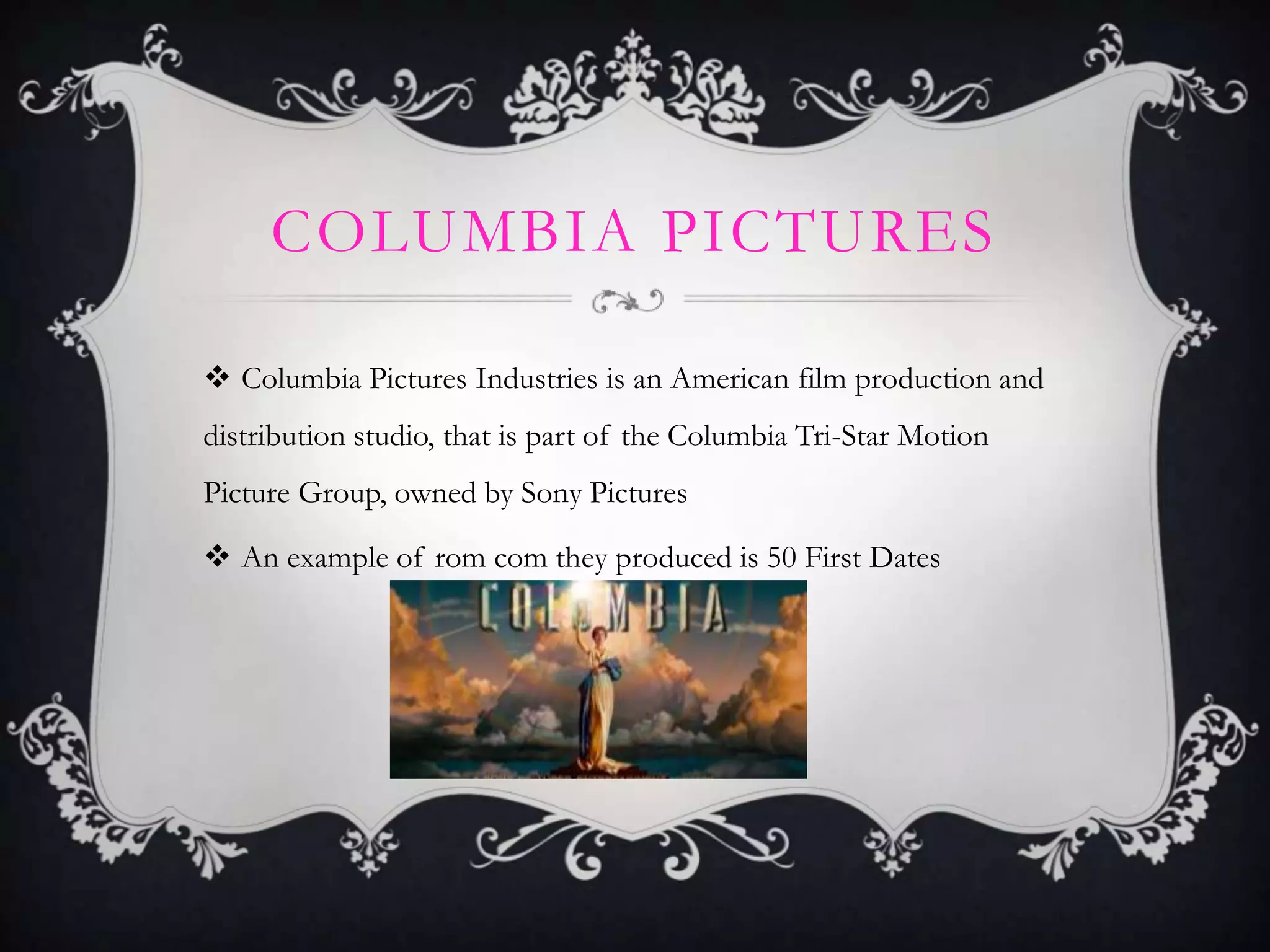 COLUMBIA PICTURES
 Columbia Pictures Industries is an American film production and
distribution studio, that is part of the Columbia Tri-Star Motion
Picture Group, owned by Sony Pictures

 An example of rom com they produced is 50 First Dates

 