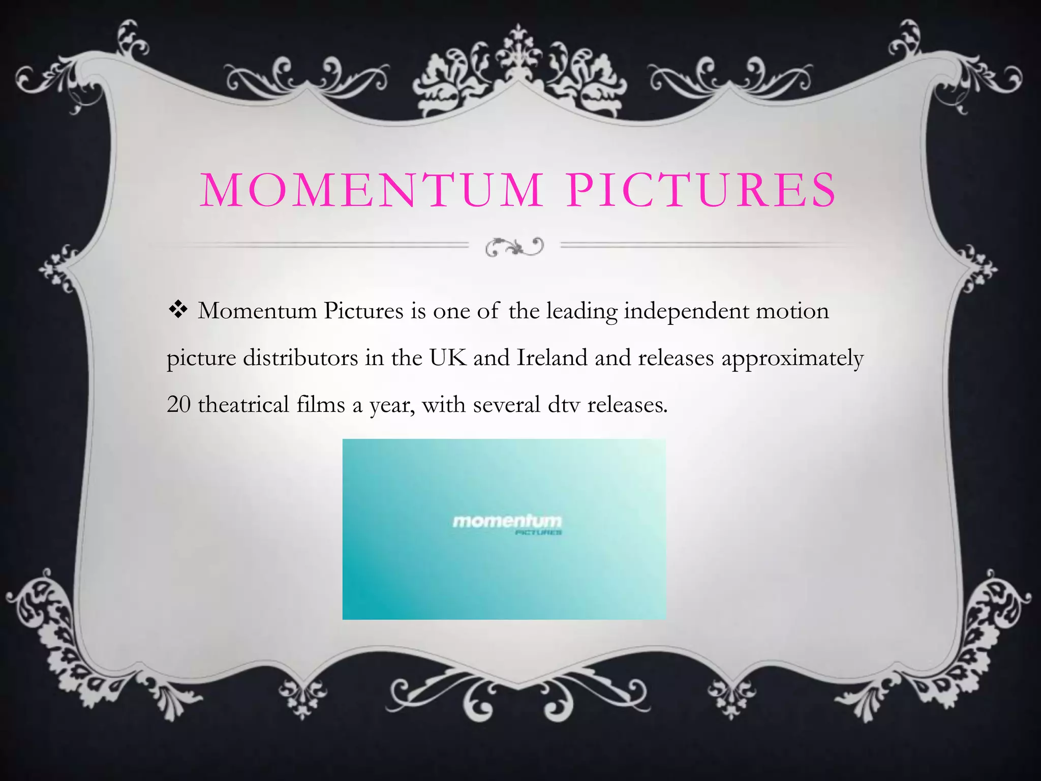 MOMENTUM PICTURES
 Momentum Pictures is one of the leading independent motion
picture distributors in the UK and Ireland and releases approximately
20 theatrical films a year, with several dtv releases.

 