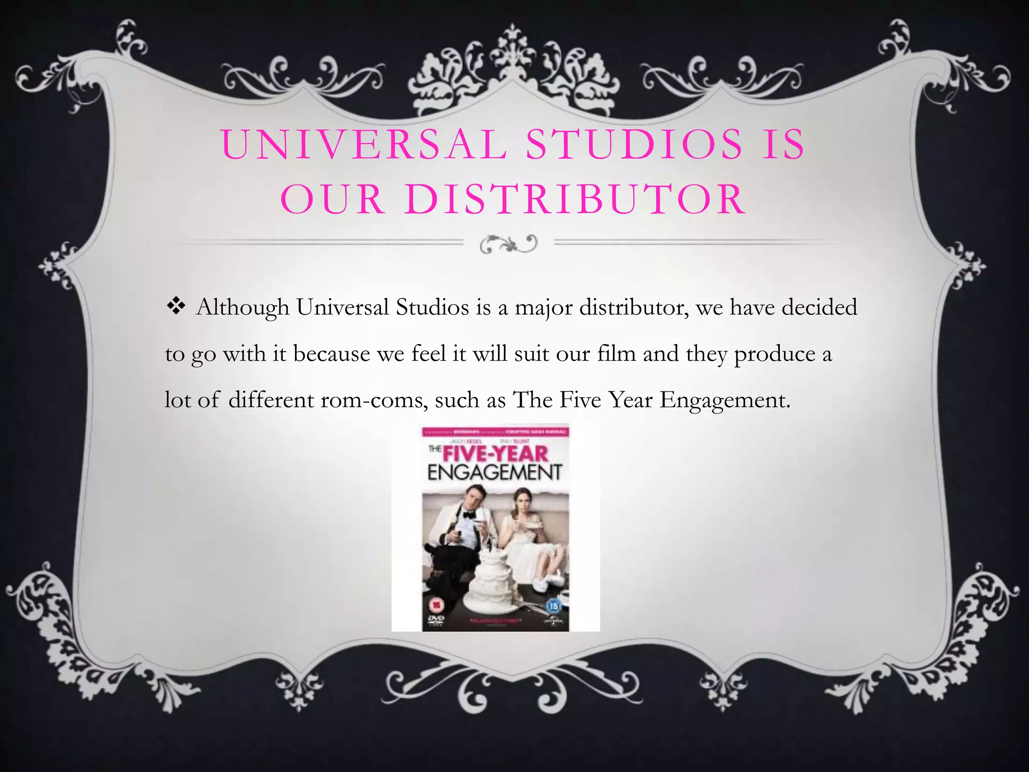 UNIVERSAL STUDIOS IS
OUR DISTRIBUTOR
 Although Universal Studios is a major distributor, we have decided
to go with it because we feel it will suit our film and they produce a
lot of different rom-coms, such as The Five Year Engagement.

 