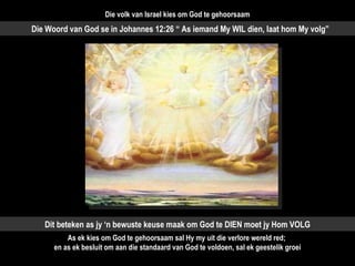 Die Woord van God se in Johannes 12:26 “ As iemand My WIL dien, laat hom My volg” Dit beteken as jy ‘n bewuste keuse maak om God te DIEN moet jy Hom VOLG As ek kies om God te gehoorsaam sal Hy my uit die verlore wereld red;  en as ek besluit om aan die standaard van God te voldoen, sal ek geestelik groei Die volk van Israel kies om God te gehoorsaam 