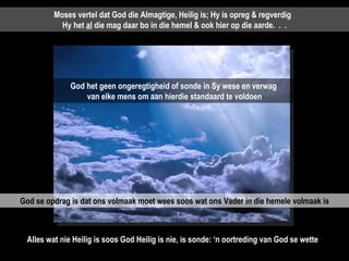 Moses vertel dat God die Almagtige, Heilig is; Hy is opreg & regverdig  Hy het  al  die mag daar bo in die hemel & ook hier op die aarde.  .  . God het geen ongeregtigheid of sonde in Sy wese en verwag  van elke mens om aan hierdie standaard te voldoen God se opdrag is dat ons volmaak moet wees soos wat ons Vader in die hemele volmaak is Alles wat nie Heilig is soos God Heilig is nie, is sonde: ‘n oortreding van God se wette  