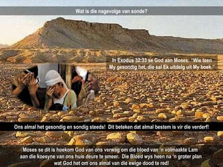Wat is die nagevolge van sonde? In Exodus 32:33 se God aan Moses: “Wie teen My gesondig het, die sal Ek uitdelg uit My boek.” Ons almal het gesondig en sondig steeds!  Dit beteken dat almal bestem is vir die verderf! Moses se dit is hoekom God van ons verwag om die bloed van ‘n volmaakte Lam  aan die koesyne van ons huis deure te smeer.  Die Bloed wys heen na ‘n groter plan  wat God het om ons almal van die ewige dood te red! 