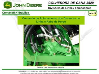 COLHEDORA DE CANA 3520 
Divisores de Linha / Tombadores 
TREINAMENTO Pó s-Vendas John Deere Brasil – Todos os direitos reservados. Material elaborado em Outubro/2008. 
A John Deere Brasil reserva-se ao direito de modificar atributos ou características de seus produtos sem prévio aviso. 
10 - 24 
Comando Hidráulico 
Comando de Acionamento dos Divisores de 
Linha e Rabo de Porco 
Detalhe: Lado esquerdo da máquina 
 
