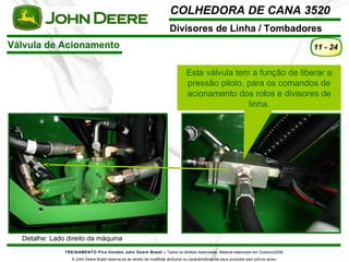 COLHEDORA DE CANA 3520 
Divisores de Linha / Tombadores 
Válvula de Acionamento 
TREINAMENTO Pó s-Vendas John Deere Brasil – Todos os direitos reservados. Material elaborado em Outubro/2008. 
A John Deere Brasil reserva-se ao direito de modificar atributos ou características de seus produtos sem prévio aviso. 
11 - 24 
Detalhe: Lado direito da máquina 
Esta válvula tem a função de liberar a 
pressão piloto, para os comandos de 
acionamento dos rolos e divisores de 
linha. 
 