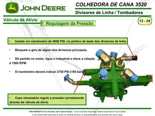 COLHEDORA DE CANA 3520 
Divisores de Linha / Tombadores 
Válvula de Alívio 
Regulagem da Pressão 
TREINAMENTO Pó s-Vendas John Deere Brasil – Todos os direitos reservados. Material elaborado em Outubro/2008. 
A John Deere Brasil reserva-se ao direito de modificar atributos ou características de seus produtos sem prévio aviso. 
12 - 24 
• Instale um manômetro de 5000 PSI. no pórtico de teste dos divisores de linha. 
• Bloqueie o giro de algum dos divisores principais. 
• Dê partida no motor, ligue o industrial e eleve a rotação 
à 1500 RPM. 
• O manômetro deverá indicar 2750 PSI (190 bar). 
• Caso necessário regule a pressão corretamente 
através da válvula de alívio. 
 