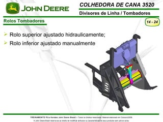 COLHEDORA DE CANA 3520 
Divisores de Linha / Tombadores 
Rolos Tombadores 
TREINAMENTO Pó s-Vendas John Deere Brasil – Todos os direitos reservados. Material elaborado em Outubro/2008. 
A John Deere Brasil reserva-se ao direito de modificar atributos ou características de seus produtos sem prévio aviso. 
14 - 24 
 Rolo superior ajustado hidraulicamente; 
 Rolo inferior ajustado manualmente 
 