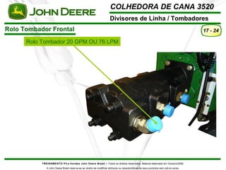 COLHEDORA DE CANA 3520 
Divisores de Linha / Tombadores 
Rolo Tombador Frontal 
TREINAMENTO Pó s-Vendas John Deere Brasil – Todos os direitos reservados. Material elaborado em Outubro/2008. 
A John Deere Brasil reserva-se ao direito de modificar atributos ou características de seus produtos sem prévio aviso. 
17 - 24 
Rolo Tombador 20 GPM OU 76 LPM 
 