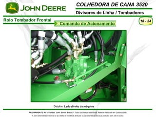 COLHEDORA DE CANA 3520 
Divisores de Linha / Tombadores 
TREINAMENTO Pó s-Vendas John Deere Brasil – Todos os direitos reservados. Material elaborado em Outubro/2008. 
A John Deere Brasil reserva-se ao direito de modificar atributos ou características de seus produtos sem prévio aviso. 
18 - 24 
Detalhe: Lado direito da máquina 
Rolo Tombador Frontal 
Comando de Acionamento 
 