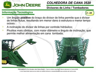 COLHEDORA DE CANA 3520 
Divisores de Linha / Tombadores 
Informação Tecnológica 
TREINAMENTO Pó s-Vendas John Deere Brasil – Todos os direitos reservados. Material elaborado em Outubro/2008. 
A John Deere Brasil reserva-se ao direito de modificar atributos ou características de seus produtos sem prévio aviso. 
2 - 24 
 Um ângulo positivo do braço do divisor de linha permite que o divisor 
de linhas flutue, resultando em menor dano à estrutura e menor tempo 
ocioso. 
 A inclinação do divisor de linhas por controle hidráulico; 
 Pirulitos mais cônicos, com maior diâmetro e ângulo de inclinação, que 
permite melhor alimentação em cana tombada; 
 