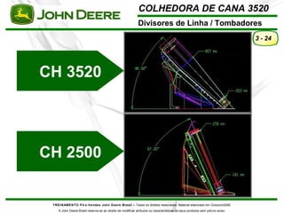 COLHEDORA DE CANA 3520 
Divisores de Linha / Tombadores 
TREINAMENTO Pó s-Vendas John Deere Brasil – Todos os direitos reservados. Material elaborado em Outubro/2008. 
A John Deere Brasil reserva-se ao direito de modificar atributos ou características de seus produtos sem prévio aviso. 
3 - 24 
CH 3520 
CH 2500 
 