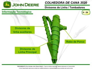 COLHEDORA DE CANA 3520 
Divisores de Linha / Tombadores 
TREINAMENTO Pó s-Vendas John Deere Brasil – Todos os direitos reservados. Material elaborado em Outubro/2008. 
A John Deere Brasil reserva-se ao direito de modificar atributos ou características de seus produtos sem prévio aviso. 
4 - 24 
Informação Tecnológica 
Divisores de 
linha auxiliares 
Rabo de Porco 
Divisores de 
Linha Principal 
 