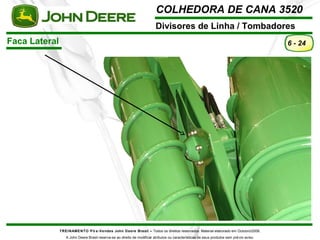 COLHEDORA DE CANA 3520 
Divisores de Linha / Tombadores 
TREINAMENTO Pó s-Vendas John Deere Brasil – Todos os direitos reservados. Material elaborado em Outubro/2008. 
A John Deere Brasil reserva-se ao direito de modificar atributos ou características de seus produtos sem prévio aviso. 
6 - 24 
Faca Lateral 
 