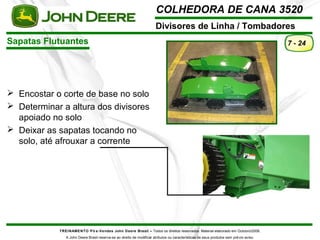 COLHEDORA DE CANA 3520 
Divisores de Linha / Tombadores 
Sapatas Flutuantes 
TREINAMENTO Pó s-Vendas John Deere Brasil – Todos os direitos reservados. Material elaborado em Outubro/2008. 
A John Deere Brasil reserva-se ao direito de modificar atributos ou características de seus produtos sem prévio aviso. 
7 - 24 
 Encostar o corte de base no solo 
 Determinar a altura dos divisores 
apoiado no solo 
 Deixar as sapatas tocando no 
solo, até afrouxar a corrente 
 