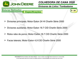 COLHEDORA DE CANA 3520 
Divisores de Linha / Tombadores 
Motores Hidráulico 
Especificações 
TREINAMENTO Pó s-Vendas John Deere Brasil – Todos os direitos reservados. Material elaborado em Outubro/2008. 
A John Deere Brasil reserva-se ao direito de modificar atributos ou características de seus produtos sem prévio aviso. 
8 - 24 
 Divisores príncipais; Motor Eaton 24 HI Charlin Série 2000 
 Divisores auxiliares; Motor Eaton 18.7 CID Charlin Série 2000 
 Rolos rabo de porco; Motor Eaton 18.7 CID Charlin Série 2000 
 Facas laterais; Motor Eaton 4,9 CID Charlin Série 2000 
 
