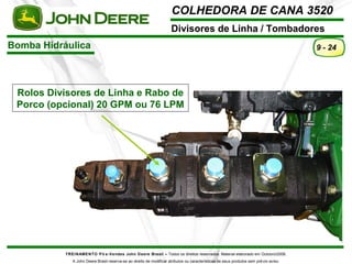 COLHEDORA DE CANA 3520 
Divisores de Linha / Tombadores 
Bomba Hidráulica 
TREINAMENTO Pó s-Vendas John Deere Brasil – Todos os direitos reservados. Material elaborado em Outubro/2008. 
A John Deere Brasil reserva-se ao direito de modificar atributos ou características de seus produtos sem prévio aviso. 
9 - 24 
Rolos Divisores de Linha e Rabo de 
Porco (opcional) 20 GPM ou 76 LPM 
 