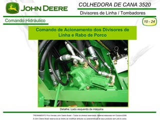 COLHEDORA DE CANA 3520
                                                                       Divisores de Linha / Tombadores
Comando Hidráulico                                                                                                                    10 - 24

               Comando de Acionamento dos Divisores de
                       Linha e Rabo de Porco




                                              Detalhe: Lado esquerdo da máquina

            TREINAMENTO Pó s-Vendas John Deere Brasil – Todos os direitos reservados. Material elaborado em Outubro/2008.
            A John Deere Brasil reserva-se ao direito de modificar atributos ou características de seus produtos sem pré vio aviso.
 