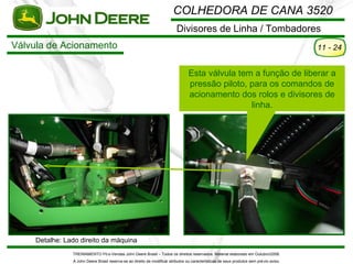COLHEDORA DE CANA 3520
                                                                           Divisores de Linha / Tombadores
Válvula de Acionamento                                                                                                                    11 - 24


                                                                                  Esta válvula tem a função de liberar a
                                                                                  pressão piloto, para os comandos de
                                                                                  acionamento dos rolos e divisores de
                                                                                                  linha.




     Detalhe: Lado direito da máquina
                TREINAMENTO Pó s-Vendas John Deere Brasil – Todos os direitos reservados. Material elaborado em Outubro/2008.
                A John Deere Brasil reserva-se ao direito de modificar atributos ou características de seus produtos sem pré vio aviso.
 
