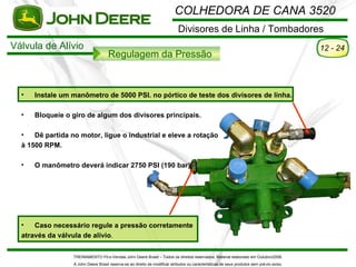 COLHEDORA DE CANA 3520
                                                                             Divisores de Linha / Tombadores
Válvula de Alívio                                                                                                                           12 - 24
                                     Regulagem da Pressão



  •   Instale um manômetro de 5000 PSI. no pórtico de teste dos divisores de linha.

  •   Bloqueie o giro de algum dos divisores principais.

  •   Dê partida no motor, ligue o industrial e eleve a rotação
  à 1500 RPM.

  •   O manômetro deverá indicar 2750 PSI (190 bar).




  •   Caso necessário regule a pressão corretamente
  através da válvula de alívio.

                  TREINAMENTO Pó s-Vendas John Deere Brasil – Todos os direitos reservados. Material elaborado em Outubro/2008.
                  A John Deere Brasil reserva-se ao direito de modificar atributos ou características de seus produtos sem pré vio aviso.
 