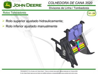 COLHEDORA DE CANA 3520
                                                                       Divisores de Linha / Tombadores
Rolos Tombadores                                                                                                                      14 - 24


 Rolo superior ajustado hidraulicamente;
 Rolo inferior ajustado manualmente




            TREINAMENTO Pó s-Vendas John Deere Brasil – Todos os direitos reservados. Material elaborado em Outubro/2008.
            A John Deere Brasil reserva-se ao direito de modificar atributos ou características de seus produtos sem pré vio aviso.
 