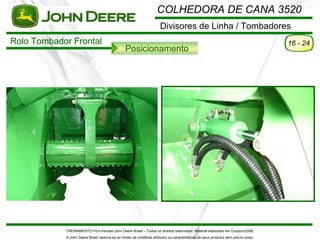 COLHEDORA DE CANA 3520
                                                                       Divisores de Linha / Tombadores
Rolo Tombador Frontal                                                                                                                 16 - 24
                                                 Posicionamento




            TREINAMENTO Pó s-Vendas John Deere Brasil – Todos os direitos reservados. Material elaborado em Outubro/2008.
            A John Deere Brasil reserva-se ao direito de modificar atributos ou características de seus produtos sem pré vio aviso.
 