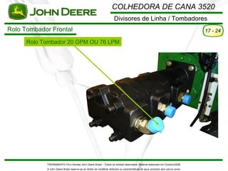 COLHEDORA DE CANA 3520
                                                                       Divisores de Linha / Tombadores
Rolo Tombador Frontal                                                                                                                 17 - 24

      Rolo Tombador 20 GPM OU 76 LPM




            TREINAMENTO Pó s-Vendas John Deere Brasil – Todos os direitos reservados. Material elaborado em Outubro/2008.
            A John Deere Brasil reserva-se ao direito de modificar atributos ou características de seus produtos sem pré vio aviso.
 