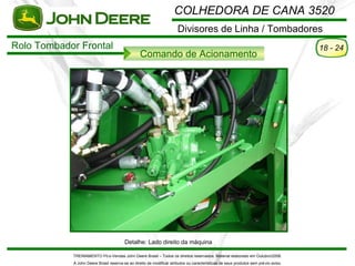 COLHEDORA DE CANA 3520
                                                                       Divisores de Linha / Tombadores
Rolo Tombador Frontal                                                                                                                 18 - 24
                                                  Comando de Acionamento




                                         Detalhe: Lado direito da máquina

            TREINAMENTO Pó s-Vendas John Deere Brasil – Todos os direitos reservados. Material elaborado em Outubro/2008.
            A John Deere Brasil reserva-se ao direito de modificar atributos ou características de seus produtos sem pré vio aviso.
 