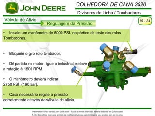 COLHEDORA DE CANA 3520
                                                                            Divisores de Linha / Tombadores
Válvula de Alívio                                                                                                                          19 - 24
                                    Regulagem da Pressão

• Instale um manômetro de 5000 PSI. no pórtico de teste dos rolos
Tombadores.


•   Bloqueie o giro rolo tombador.

• Dê partida no motor, ligue o industrial e eleve
a rotação à 1500 RPM.

• O manômetro deverá indicar
2750 PSI (190 bar).

• Caso necessário regule a pressão
corretamente através da válvula de alívio.

                 TREINAMENTO Pó s-Vendas John Deere Brasil – Todos os direitos reservados. Material elaborado em Outubro/2008.
                 A John Deere Brasil reserva-se ao direito de modificar atributos ou características de seus produtos sem pré vio aviso.
 