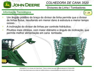 COLHEDORA DE CANA 3520
                                                                         Divisores de Linha / Tombadores
Informação Tecnológica                                                                                                                  2 - 24

   Um ângulo positivo do braço do divisor de linha permite que o divisor
    de linhas flutue, resultando em menor dano à estrutura e menor tempo
    ocioso.
   A inclinação do divisor de linhas por controle hidráulico;
   Pirulitos mais cônicos, com maior diâmetro e ângulo de inclinação, que
    permite melhor alimentação em cana tombada;




              TREINAMENTO Pó s-Vendas John Deere Brasil – Todos os direitos reservados. Material elaborado em Outubro/2008.
              A John Deere Brasil reserva-se ao direito de modificar atributos ou características de seus produtos sem pré vio aviso.
 