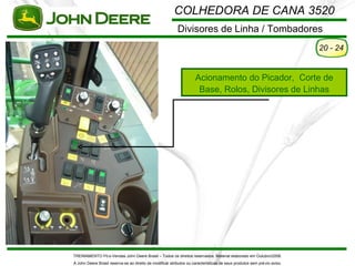 COLHEDORA DE CANA 3520
                                                           Divisores de Linha / Tombadores
                                                                                                                          20 - 24


                                                                     Acionamento do Picador, Corte de
                                                                      Base, Rolos, Divisores de Linhas




TREINAMENTO Pó s-Vendas John Deere Brasil – Todos os direitos reservados. Material elaborado em Outubro/2008.
A John Deere Brasil reserva-se ao direito de modificar atributos ou características de seus produtos sem pré vio aviso.
 