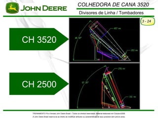 COLHEDORA DE CANA 3520
                                                             Divisores de Linha / Tombadores
                                                                                                                            3 - 24




CH 3520




CH 2500


  TREINAMENTO Pó s-Vendas John Deere Brasil – Todos os direitos reservados. Material elaborado em Outubro/2008.
  A John Deere Brasil reserva-se ao direito de modificar atributos ou características de seus produtos sem pré vio aviso.
 