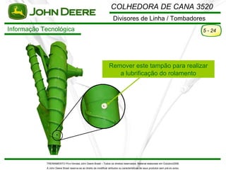 COLHEDORA DE CANA 3520
                                                                       Divisores de Linha / Tombadores
Informação Tecnológica                                                                                                                5 - 24




                                                                   Remover este tampão para realizar
                                                                      a lubrificação do rolamento




            TREINAMENTO Pó s-Vendas John Deere Brasil – Todos os direitos reservados. Material elaborado em Outubro/2008.
            A John Deere Brasil reserva-se ao direito de modificar atributos ou características de seus produtos sem pré vio aviso.
 