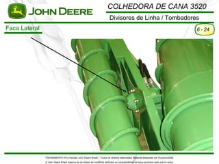COLHEDORA DE CANA 3520
                                                                          Divisores de Linha / Tombadores
Faca Lateral                                                                                                                             6 - 24




               TREINAMENTO Pó s-Vendas John Deere Brasil – Todos os direitos reservados. Material elaborado em Outubro/2008.
               A John Deere Brasil reserva-se ao direito de modificar atributos ou características de seus produtos sem pré vio aviso.
 