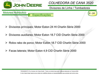COLHEDORA DE CANA 3520
                                                                        Divisores de Linha / Tombadores
Motores Hidráulico                                                                                                                     8 - 24
                                     Especificações



  Divisores príncipais; Motor Eaton 24 HI Charlin Série 2000

  Divisores auxiliares; Motor Eaton 18.7 CID Charlin Série 2000

  Rolos rabo de porco; Motor Eaton 18.7 CID Charlin Série 2000

  Facas laterais; Motor Eaton 4,9 CID Charlin Série 2000




             TREINAMENTO Pó s-Vendas John Deere Brasil – Todos os direitos reservados. Material elaborado em Outubro/2008.
             A John Deere Brasil reserva-se ao direito de modificar atributos ou características de seus produtos sem pré vio aviso.
 
