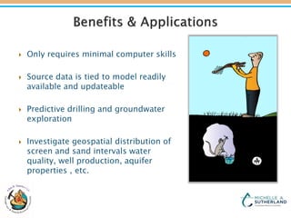  Only requires minimal computer skills
 Source data is tied to model readily
available and updateable
 Predictive drilling and groundwater
exploration
 Investigate geospatial distribution of
screen and sand intervals water
quality, well production, aquifer
properties , etc.
 