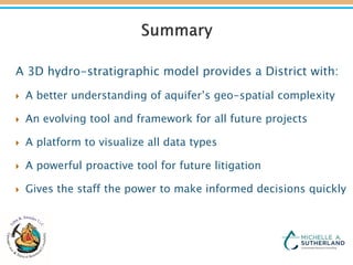 A 3D hydro-stratigraphic model provides a District with:
 A better understanding of aquifer’s geo-spatial complexity
 An evolving tool and framework for all future projects
 A platform to visualize all data types
 A powerful proactive tool for future litigation
 Gives the staff the power to make informed decisions quickly
 