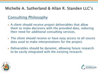 Consulting Philosophy
 A client should receive project deliverables that allow
them to make decisions with the provided data, reducing
their need for additional consulting services.
 The client should receive or have easy access to all source
data used to make interpretations for the project.
 Deliverables should be dynamic, allowing future research
to be easily integrated with the existing research.
 