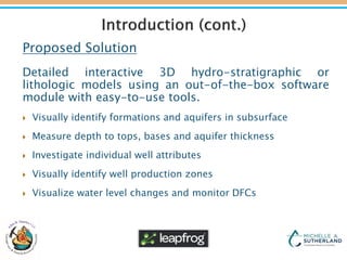Proposed Solution
Detailed interactive 3D hydro-stratigraphic or
lithologic models using an out-of-the-box software
module with easy-to-use tools.
 Visually identify formations and aquifers in subsurface
 Measure depth to tops, bases and aquifer thickness
 Investigate individual well attributes
 Visually identify well production zones
 Visualize water level changes and monitor DFCs
 