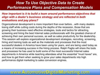 How To Use Objective Data to Create
    Performance Plans and Compensation Models
How important is it to build a team around performance objectives that
align with a dealer’s business strategy and are reflected in both
evaluations and pay plans?
Organizational development is more important than ever before…with many dealers
losing staff while cutting costs during the depths of the recession, those that are
growing their business need effective strategies, tools and tactics for attracting,
screening and hiring the best Internet sales professionals with the greatest chance of
achieving their own personal success, as well as sales productivity for the dealership.
This session will explore organizational development strategies, recruiting, screening,
hiring and training tools as well as the materials and processes that the most
successful dealers in America have been using for years, and are being used today as
a means of increasing success in the hiring process. Ralph Paglia will share the tools
and processes he has used to build some of the most successful Internet sales
departments in America while teaching attendees what the essential "must haves" are,
and how to get them when seeking to grow your sales departments into high
performance digital marketing to sales conversion engines.



       www.AutomotiveDigitalMarketing.com
 
